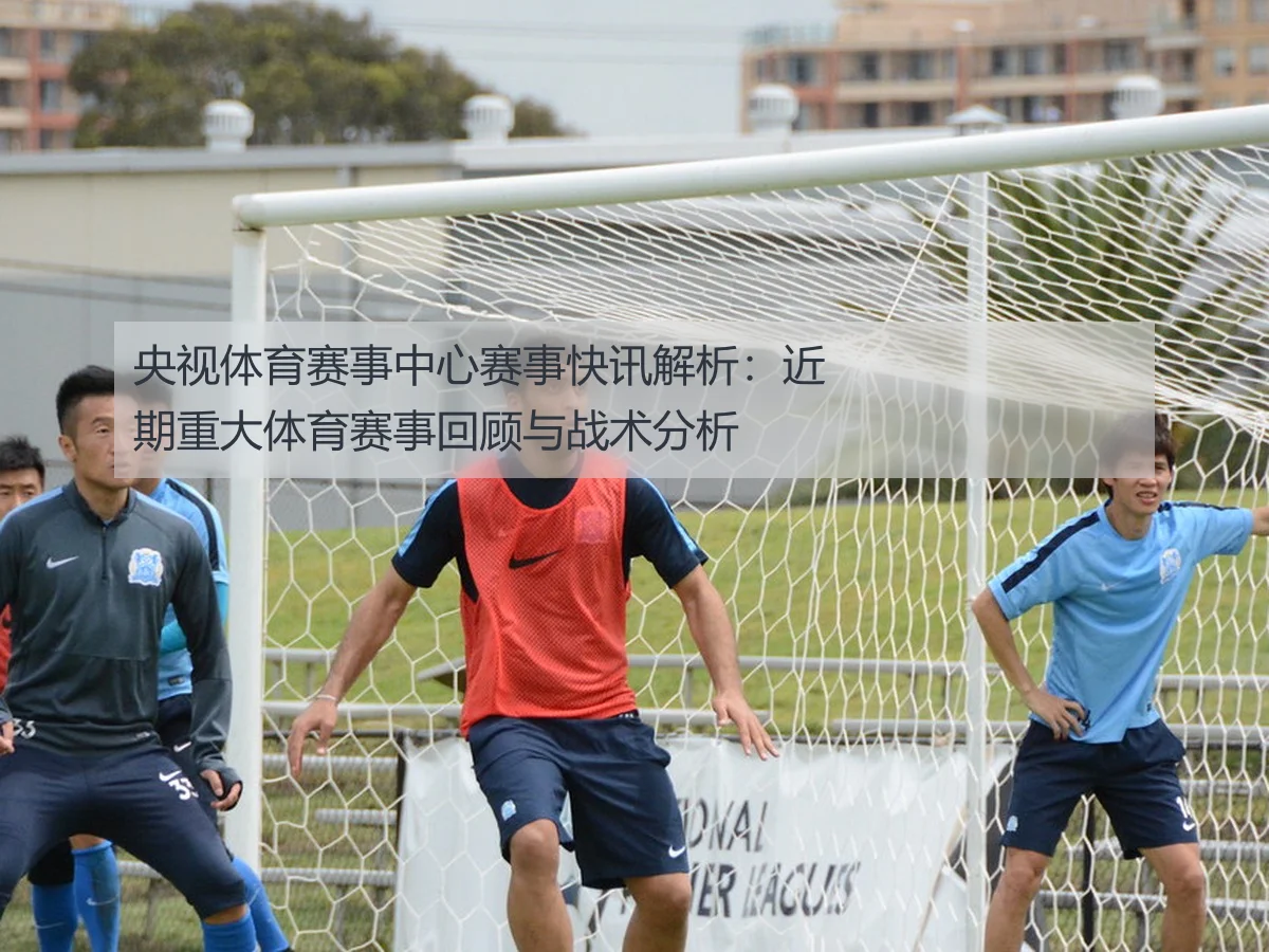 央视体育赛事中心赛事快讯解析：近期重大体育赛事回顾与战术分析